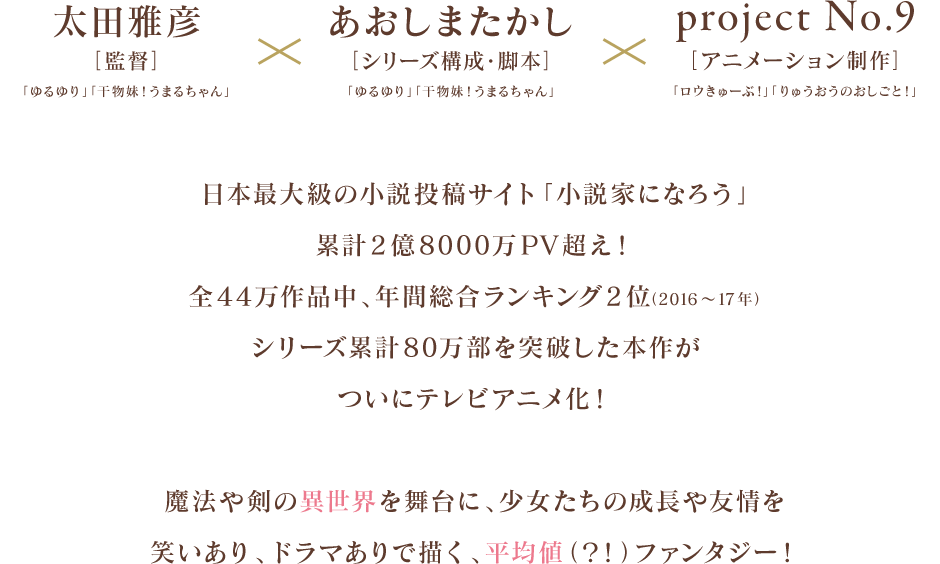 
            太田雅彦[監督]「ゆるゆり」「干物妹！うまるちゃん」
            ×あおしまたかし[シリーズ構成・脚本]「ゆるゆり」「干物妹！うまるちゃん」
            × project No.9 [アニメーション制作]「ロウきゅーぶ！ 」「りゅうおうのおしごと！」

            日本最大級の小説投稿サイト「小説家になろう」累計2億8000万PV超え！
            全44万作品中、年間総合ランキング2位（2016～17年）、シリーズ累計80万部を突破した本作が
            ついにテレビアニメ化！

            魔法や剣の異世界を舞台に、少女たちの成長や友情を
            笑いあり、ドラマありで描く、平均値（？！）ファンタジー！