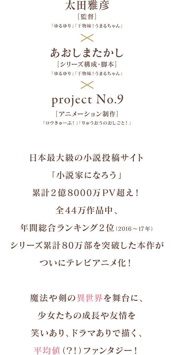 
            太田雅彦[監督]「ゆるゆり」「干物妹！うまるちゃん」
            ×あおしまたかし[シリーズ構成・脚本]「ゆるゆり」「干物妹！うまるちゃん」
            × project No.9 [アニメーション制作]「ロウきゅーぶ！ 」「りゅうおうのおしごと！」

            日本最大級の小説投稿サイト「小説家になろう」累計2億8000万PV超え！
            全44万作品中、年間総合ランキング2位（2016～17年）、シリーズ累計80万部を突破した本作が
            ついにテレビアニメ化！

            魔法や剣の異世界を舞台に、少女たちの成長や友情を
            笑いあり、ドラマありで描く、平均値（？！）ファンタジー！