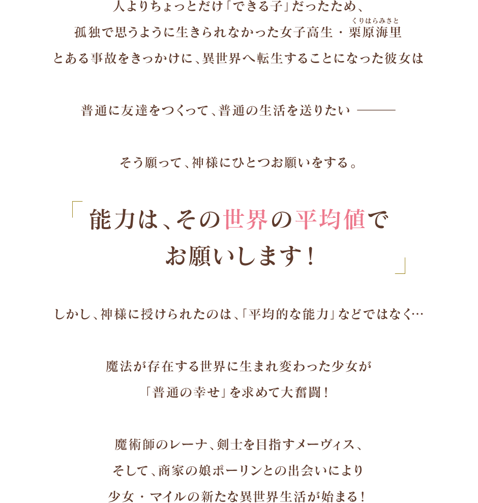 人よりちょっとだけ「できる子」だったため、孤独で思うように生きられなかった女子高生・栗原海里（くりはら　みさと）
          とある事故をきっかけに、異世界へ転生することになった彼女は
          普通に友達をつくって、普通の生活を送りたい　―　
          そう願って、神様にひとつお願いをする。
          「能力は、その世界の平均値でお願いします！」
          しかし、神様に授けられたのは、「平均的な能力」などではなく…
          魔法が存在する世界に生まれ変わった少女が
          「普通の幸せ」を求めて大奮闘！
          魔術師のレーナ、剣士を目指すメーヴィス、そして、商家の娘ポーリンとの出会いにより
          少女・マイルの新たな異世界生活が始まる！