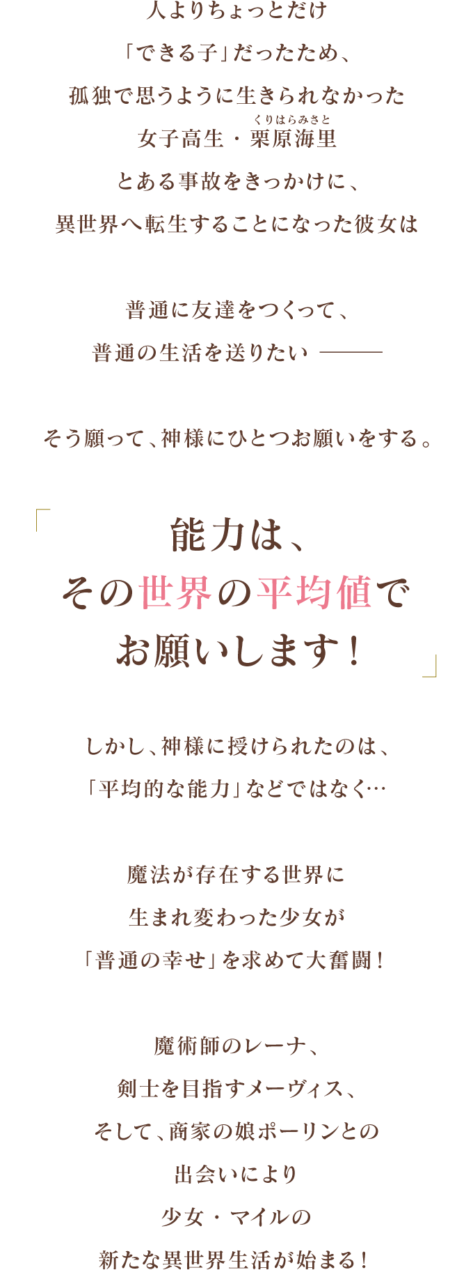 人よりちょっとだけ「できる子」だったため、孤独で思うように生きられなかった女子高生・栗原海里（くりはら　みさと）
          とある事故をきっかけに、異世界へ転生することになった彼女は
          普通に友達をつくって、普通の生活を送りたい　―　
          そう願って、神様にひとつお願いをする。
          「能力は、その世界の平均値でお願いします！」
          しかし、神様に授けられたのは、「平均的な能力」などではなく…
          魔法が存在する世界に生まれ変わった少女が
          「普通の幸せ」を求めて大奮闘！
          魔術師のレーナ、剣士を目指すメーヴィス、そして、商家の娘ポーリンとの出会いにより
          少女・マイルの新たな異世界生活が始まる！